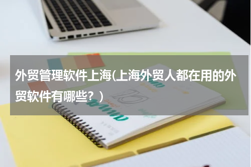 外贸管理软件上海(上海外贸人都在用的外贸软件有哪些？)