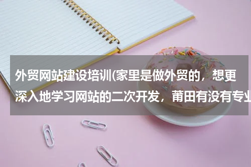 外贸网站建设培训(家里是做外贸的，想更深入地学习网站的二次开发，莆田有没有专业培训这块的？)