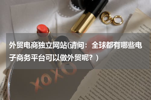 外贸电商独立网站(请问：全球都有哪些电子商务平台可以做外贸呢？)