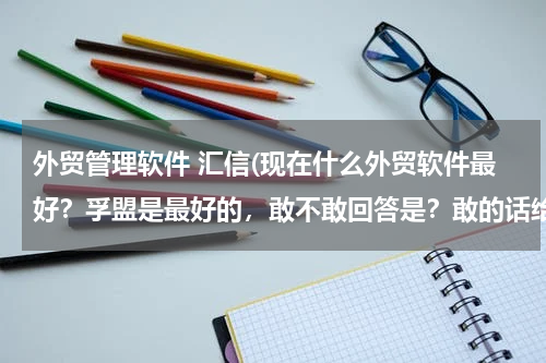 外贸管理软件 汇信(现在什么外贸软件最好？孚盟是最好的，敢不敢回答是？敢的话给你50分！！！！！！！！)