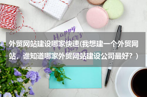 外贸网站建设哪家快速(我想建一个外贸网站，谁知道哪家外贸网站建设公司最好？)