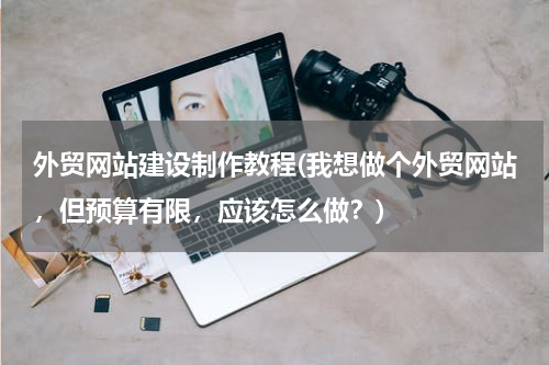 外贸网站建设制作教程(我想做个外贸网站，但预算有限，应该怎么做？)