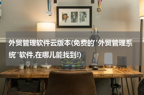 外贸管理软件云版本(免费的"外贸管理系统"软件,在哪儿能找到!)