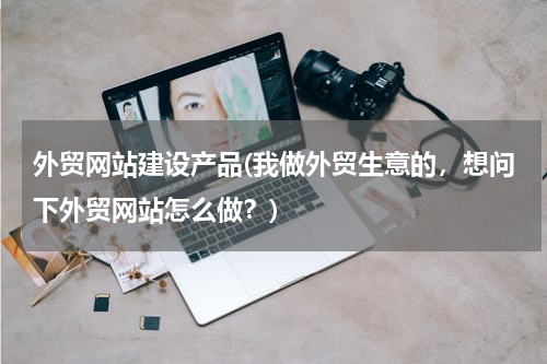 外贸网站建设产品(我做外贸生意的，想问下外贸网站怎么做？)