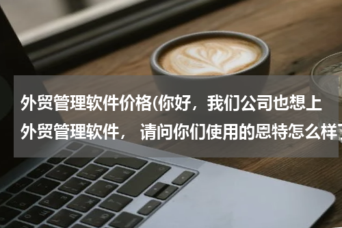 外贸管理软件价格(你好，我们公司也想上外贸管理软件， 请问你们使用的恩特怎么样了呢？ 当时什么价格买的？ 多谢你的帮忙！)