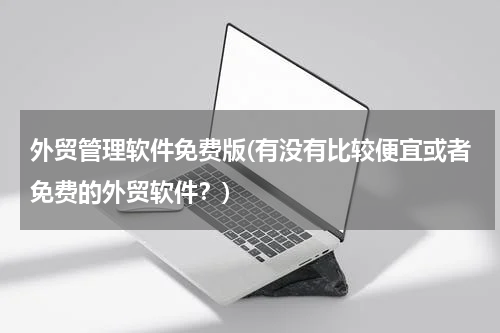 外贸管理软件免费版(有没有比较便宜或者免费的外贸软件？)