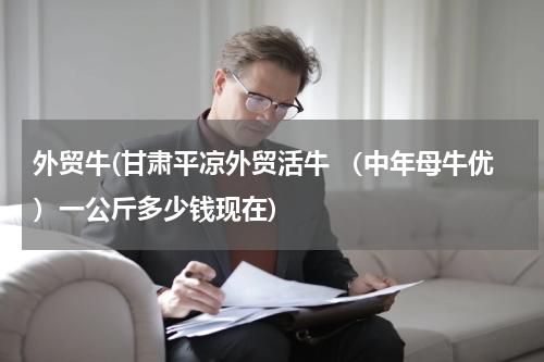 外贸牛(甘肃平凉外贸活牛 （中年母牛优）一公斤多少钱现在)
