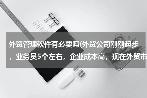 外贸管理软件有必要吗(外贸公司刚刚起步，业务员5个左右，企业成本高，现在外贸市场客户单不多，是否真的有需要用外贸业务管理软件吗？)