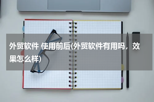 外贸软件 使用前后(外贸软件有用吗，效果怎么样)