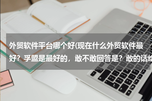 外贸软件平台哪个好(现在什么外贸软件最好？孚盟是最好的，敢不敢回答是？敢的话给你50分！！！！！！！！)