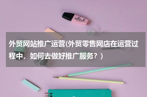 外贸网站推广运营(外贸零售网店在运营过程中，如何去做好推广服务？)