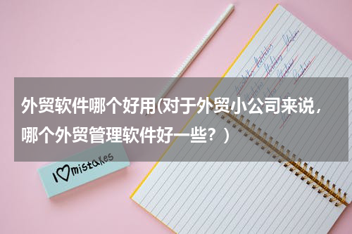 外贸软件哪个好用(对于外贸小公司来说，哪个外贸管理软件好一些？)
