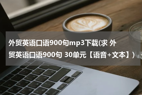外贸英语口语900句mp3下载(求 外贸英语口语900句 30单元【语音+文本】)
