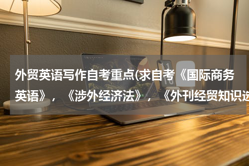 外贸英语写作自考重点(求自考《国际商务英语》，《涉外经济法》，《外刊经贸知识选读》，《外贸英语写作》的复习方法)