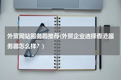 外贸网站服务器推荐(外贸企业选择香港服务器怎么样？)