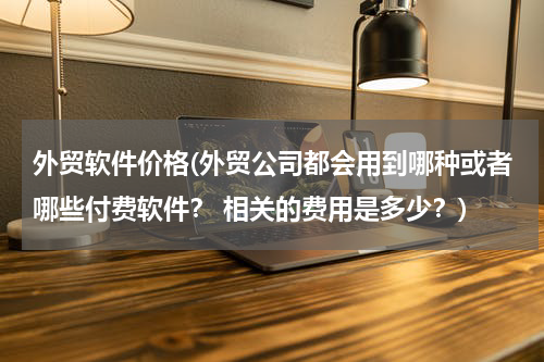 外贸软件价格(外贸公司都会用到哪种或者哪些付费软件？ 相关的费用是多少？)