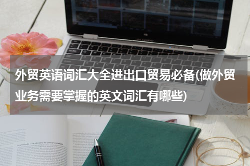 外贸英语词汇大全进出口贸易必备(做外贸业务需要掌握的英文词汇有哪些)