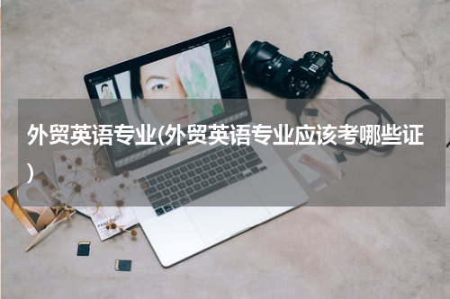 外贸英语专业(外贸英语专业应该考哪些证)