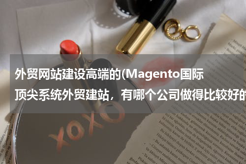 外贸网站建设高端的(Magento国际顶尖系统外贸建站，有哪个公司做得比较好的？据说，佛山红鼎科技不错，有人了解过么？)