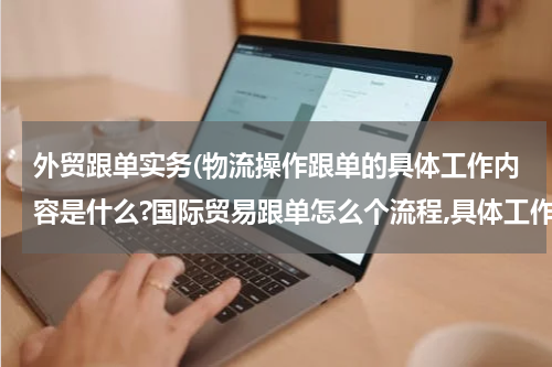 外贸跟单实务(物流操作跟单的具体工作内容是什么?国际贸易跟单怎么个流程,具体工作是做什么,怎么做的?)