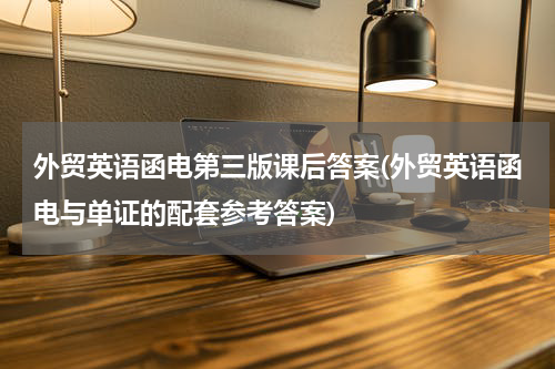 外贸英语函电第三版课后答案(外贸英语函电与单证的配套参考答案)