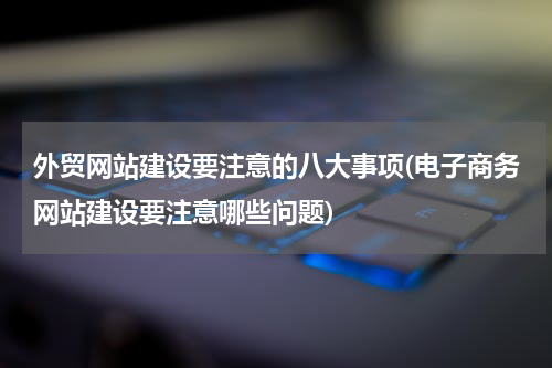 外贸网站建设要注意的八大事项(电子商务网站建设要注意哪些问题)
