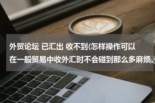 外贸论坛 已汇出 收不到(怎样操作可以在一般贸易中收外汇时不会碰到那么多麻烦，可以比较顺利的收到外汇？谢谢！)
