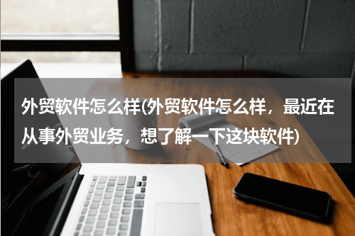 外贸软件怎么样(外贸软件怎么样，最近在从事外贸业务，想了解一下这块软件)
