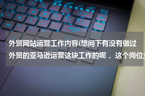外贸网站运营工作内容(想问下有没有做过外贸的亚马逊运营这块工作的呢 ，这个岗位主要负责干嘛的？)