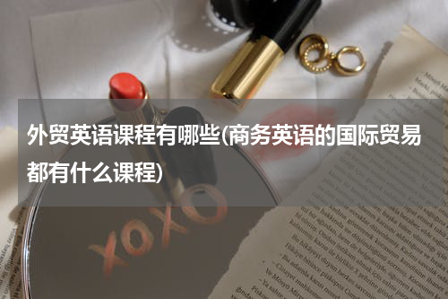 外贸英语课程有哪些(商务英语的国际贸易都有什么课程)
