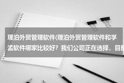理泊外贸管理软件(理泊外贸管理软件和孚孟软件哪家比较好？我们公司正在选择，目前这两家客户关系以及电子邮件和业务流程)