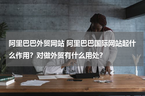 阿里巴巴外贸网站 阿里巴巴国际网站起什么作用？对做外贸有什么用处？