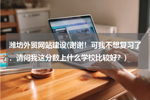 潍坊外贸网站建设(谢谢！可我不想复习了，请问我这分数上什么学校比较好？)