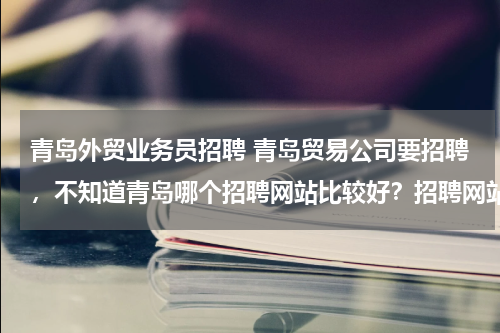 青岛外贸业务员招聘 青岛贸易公司要招聘，不知道青岛哪个招聘网站比较好？招聘网站信誉度高的？