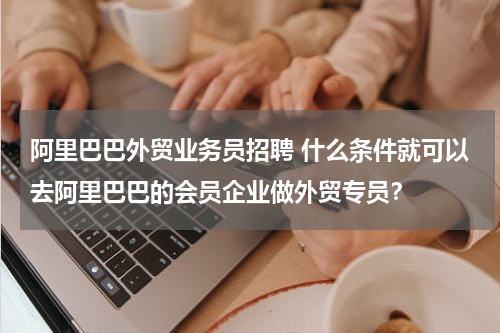 阿里巴巴外贸业务员招聘 什么条件就可以去阿里巴巴的会员企业做外贸专员？