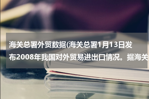 海关总署外贸数据(海关总署1月13日发布2008年我国对外贸易进出口情况。据海关统计，去年我国外贸总值达25616.3亿美元，比上)