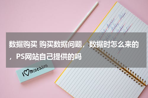 数据购买 购买数据问题，数据时怎么来的，PS网站自己提供的吗