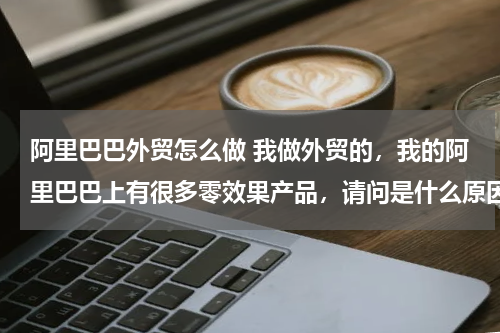 阿里巴巴外贸怎么做 我做外贸的，我的阿里巴巴上有很多零效果产品，请问是什么原因？如何解决？
