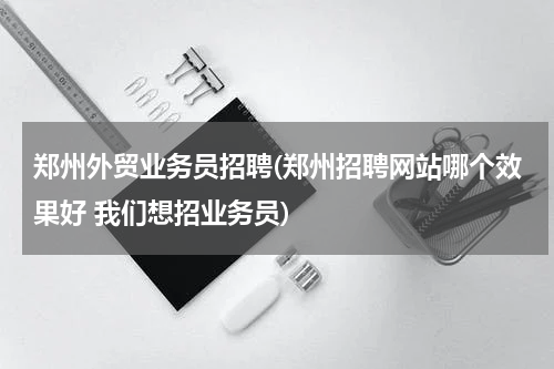 郑州外贸业务员招聘(郑州招聘网站哪个效果好 我们想招业务员)