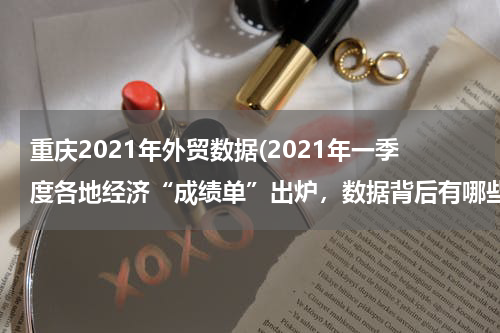 重庆2021年外贸数据(2021年一季度各地经济“成绩单”出炉，数据背后有哪些新变化？)