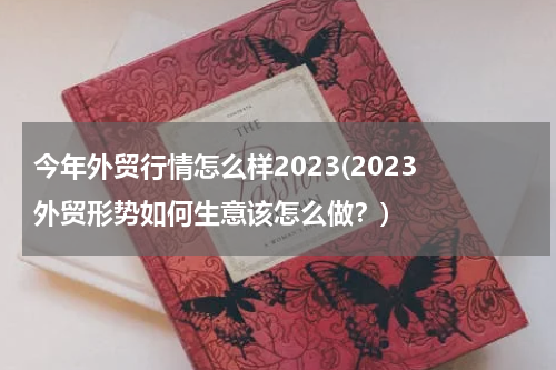 今年外贸行情怎么样2023(2023 外贸形势如何生意该怎么做？)