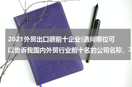 2021外贸出口额前十企业(请问哪位可以告诉我国内外贸行业前十名的公司名称，不胜感激！！！)