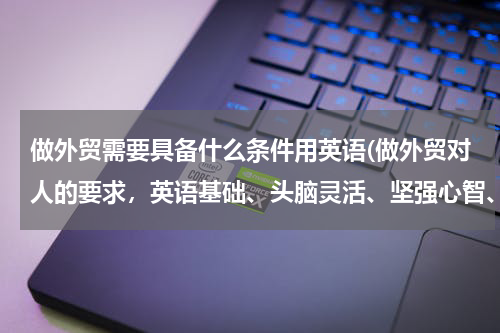 做外贸需要具备什么条件用英语(做外贸对人的要求，英语基础、头脑灵活、坚强心智、执着精神)