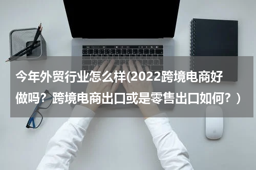 今年外贸行业怎么样(2022跨境电商好做吗？跨境电商出口或是零售出口如何？)