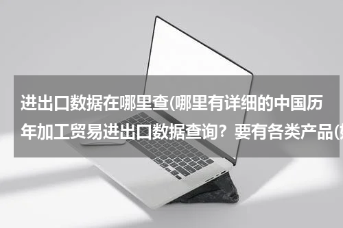 进出口数据在哪里查(哪里有详细的中国历年加工贸易进出口数据查询？要有各类产品(如机电类产品）的加工进口出口额)