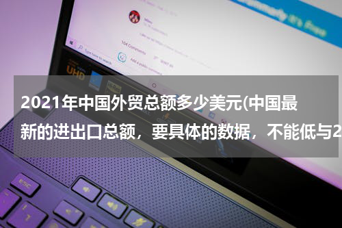 2021年中国外贸总额多少美元(中国最新的进出口总额，要具体的数据，不能低与2011年12月。谢谢了！)