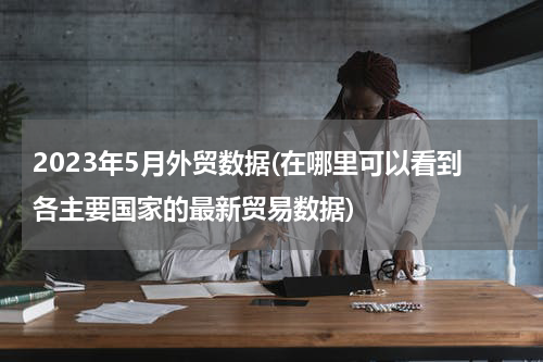 2023年5月外贸数据(在哪里可以看到各主要国家的最新贸易数据)