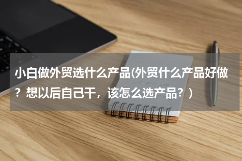 小白做外贸选什么产品(外贸什么产品好做？想以后自己干，该怎么选产品？)