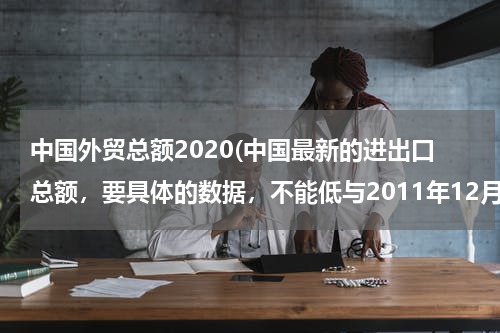 中国外贸总额2020(中国最新的进出口总额，要具体的数据，不能低与2011年12月。谢谢了！)