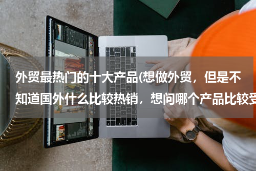 外贸最热门的十大产品(想做外贸，但是不知道国外什么比较热销，想问哪个产品比较受欢迎？)